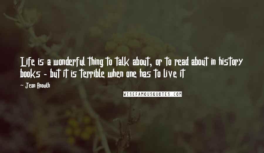 Jean Anouilh Quotes: Life is a wonderful thing to talk about, or to read about in history books - but it is terrible when one has to live it