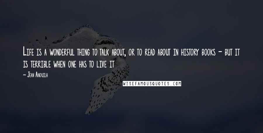 Jean Anouilh Quotes: Life is a wonderful thing to talk about, or to read about in history books - but it is terrible when one has to live it