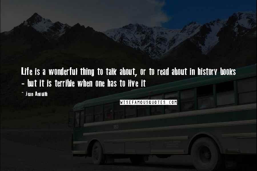 Jean Anouilh Quotes: Life is a wonderful thing to talk about, or to read about in history books - but it is terrible when one has to live it