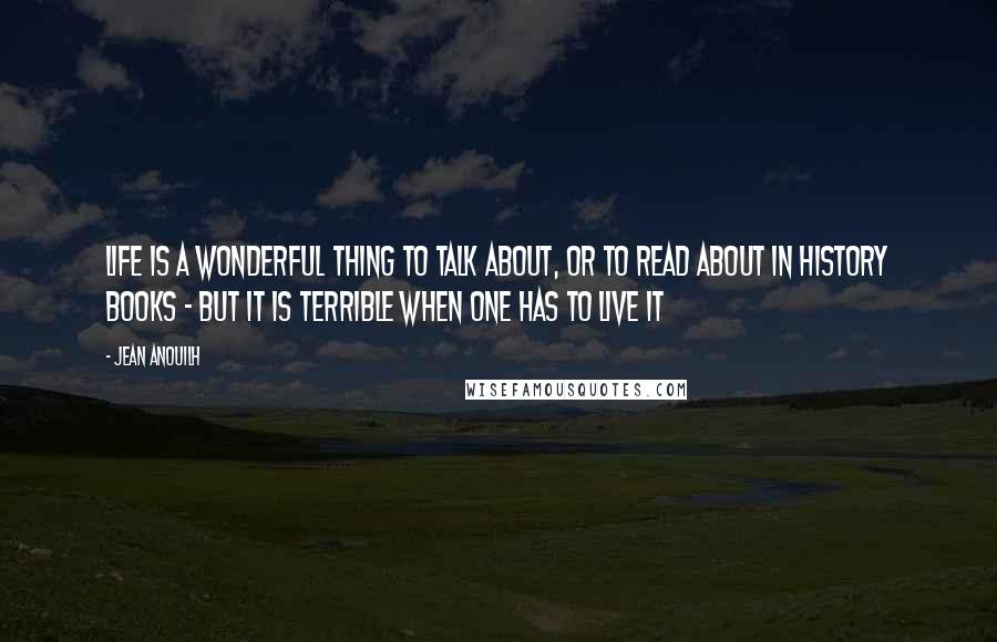 Jean Anouilh Quotes: Life is a wonderful thing to talk about, or to read about in history books - but it is terrible when one has to live it