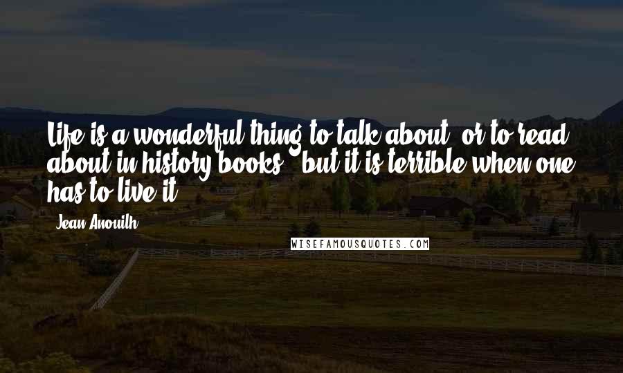 Jean Anouilh Quotes: Life is a wonderful thing to talk about, or to read about in history books - but it is terrible when one has to live it