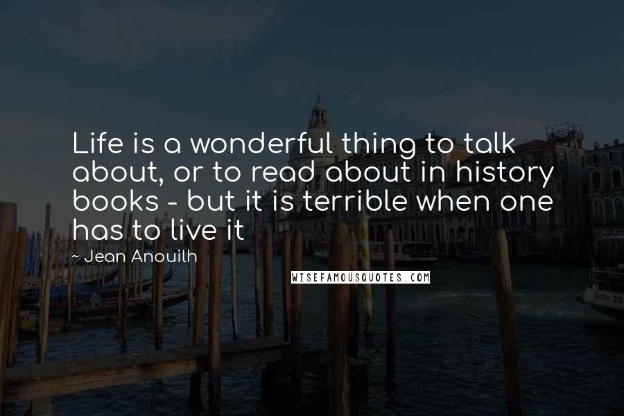 Jean Anouilh Quotes: Life is a wonderful thing to talk about, or to read about in history books - but it is terrible when one has to live it