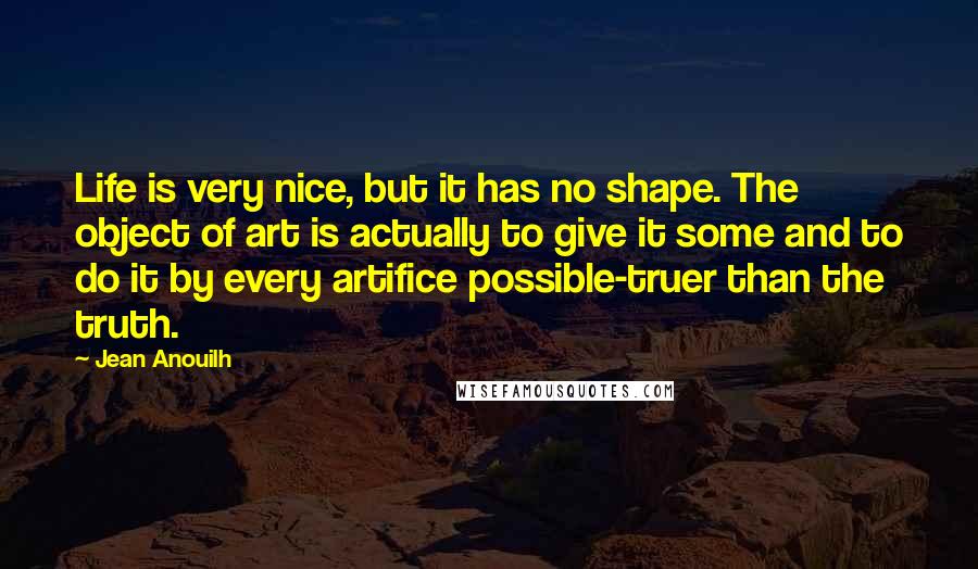 Jean Anouilh Quotes: Life is very nice, but it has no shape. The object of art is actually to give it some and to do it by every artifice possible-truer than the truth.