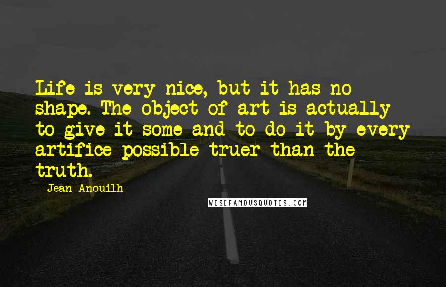 Jean Anouilh Quotes: Life is very nice, but it has no shape. The object of art is actually to give it some and to do it by every artifice possible-truer than the truth.