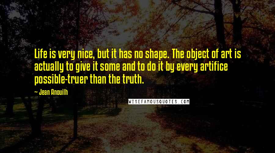 Jean Anouilh Quotes: Life is very nice, but it has no shape. The object of art is actually to give it some and to do it by every artifice possible-truer than the truth.