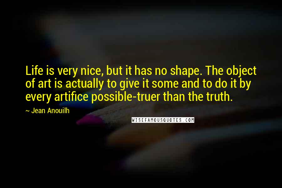 Jean Anouilh Quotes: Life is very nice, but it has no shape. The object of art is actually to give it some and to do it by every artifice possible-truer than the truth.