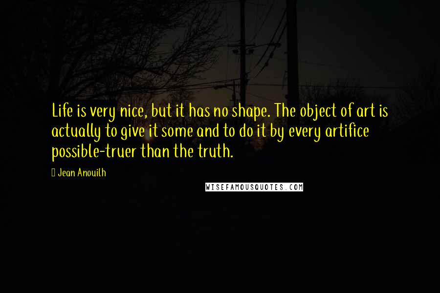 Jean Anouilh Quotes: Life is very nice, but it has no shape. The object of art is actually to give it some and to do it by every artifice possible-truer than the truth.
