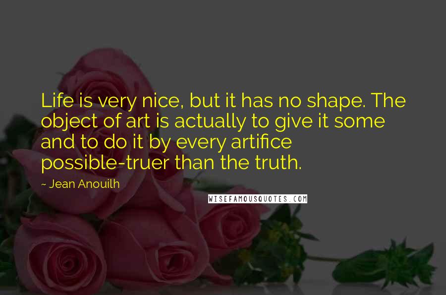 Jean Anouilh Quotes: Life is very nice, but it has no shape. The object of art is actually to give it some and to do it by every artifice possible-truer than the truth.
