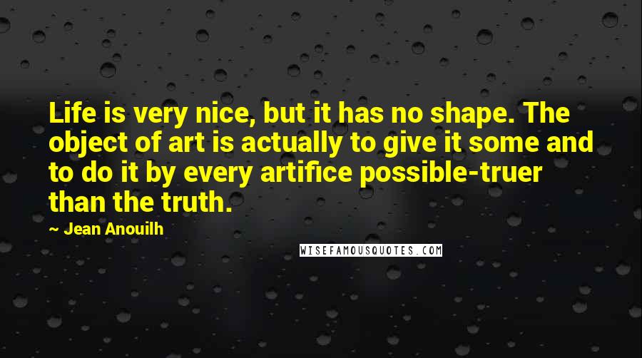 Jean Anouilh Quotes: Life is very nice, but it has no shape. The object of art is actually to give it some and to do it by every artifice possible-truer than the truth.