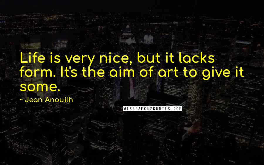 Jean Anouilh Quotes: Life is very nice, but it lacks form. It's the aim of art to give it some.