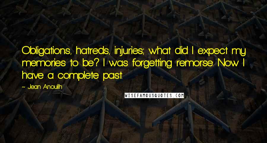 Jean Anouilh Quotes: Obligations, hatreds, injuries; what did I expect my memories to be? I was forgetting remorse. Now I have a complete past.