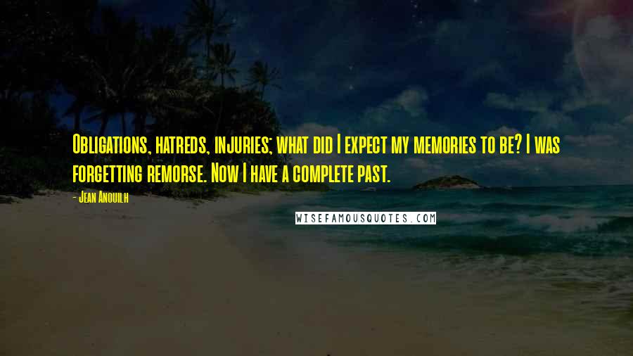 Jean Anouilh Quotes: Obligations, hatreds, injuries; what did I expect my memories to be? I was forgetting remorse. Now I have a complete past.