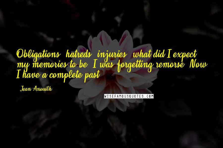 Jean Anouilh Quotes: Obligations, hatreds, injuries; what did I expect my memories to be? I was forgetting remorse. Now I have a complete past.