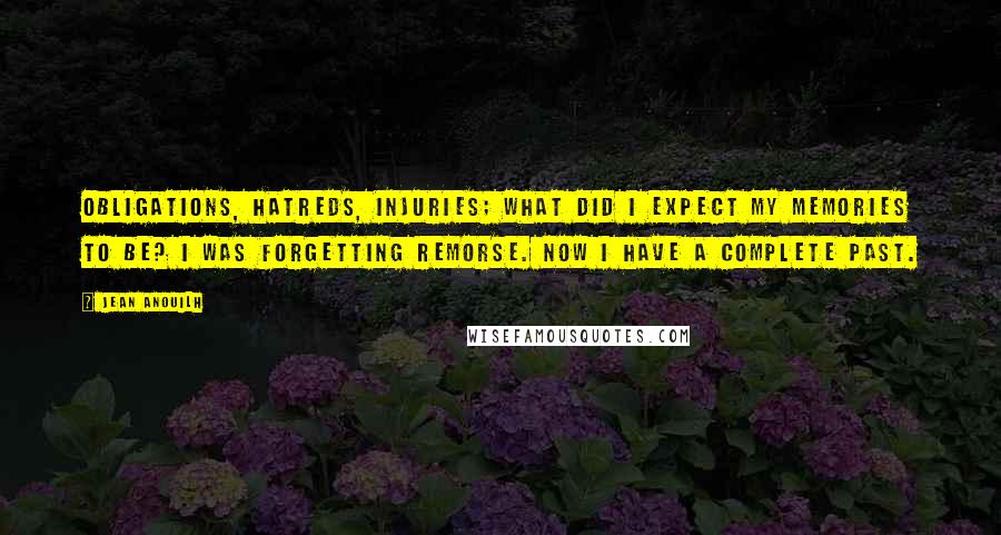 Jean Anouilh Quotes: Obligations, hatreds, injuries; what did I expect my memories to be? I was forgetting remorse. Now I have a complete past.