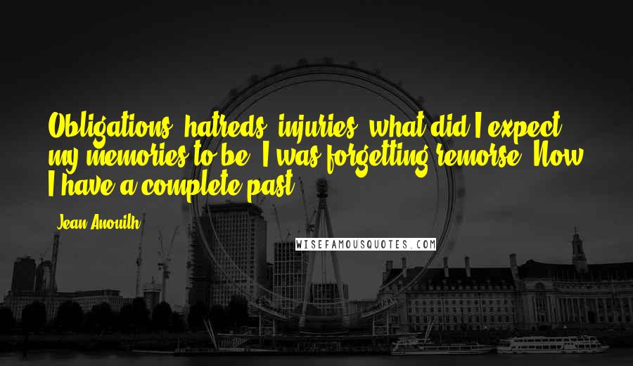 Jean Anouilh Quotes: Obligations, hatreds, injuries; what did I expect my memories to be? I was forgetting remorse. Now I have a complete past.