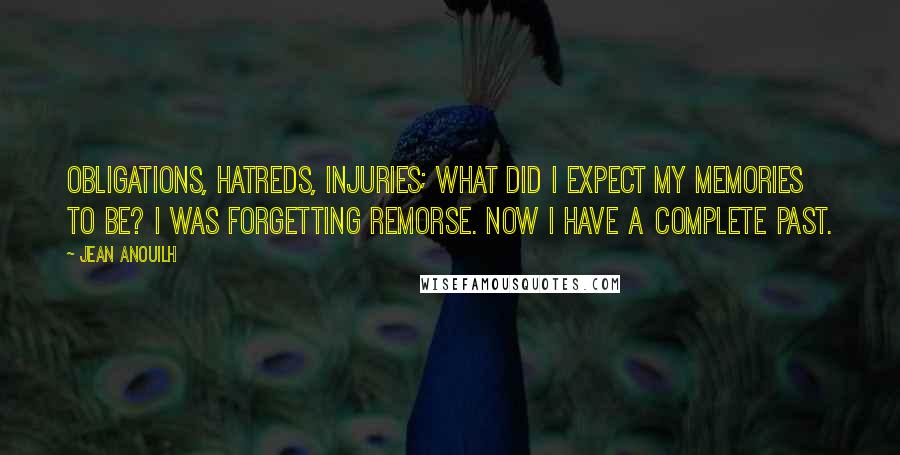 Jean Anouilh Quotes: Obligations, hatreds, injuries; what did I expect my memories to be? I was forgetting remorse. Now I have a complete past.