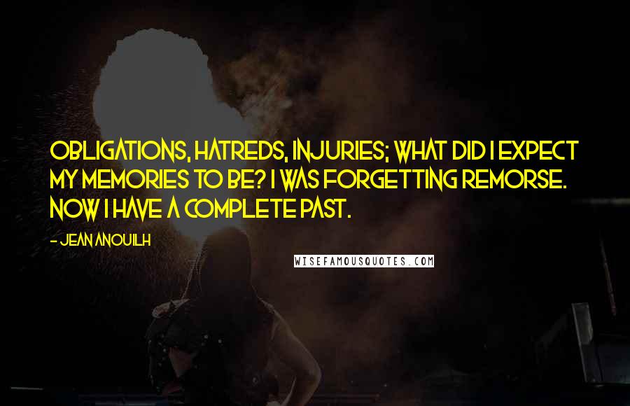 Jean Anouilh Quotes: Obligations, hatreds, injuries; what did I expect my memories to be? I was forgetting remorse. Now I have a complete past.