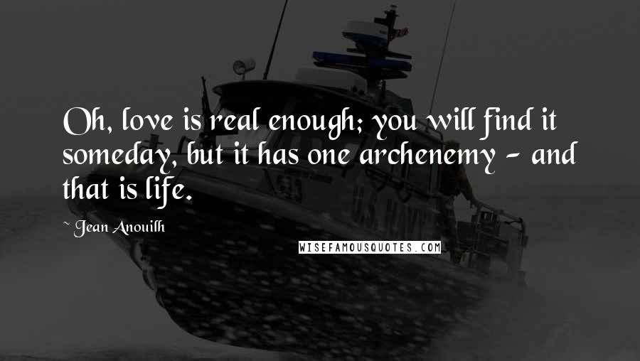 Jean Anouilh Quotes: Oh, love is real enough; you will find it someday, but it has one archenemy - and that is life.