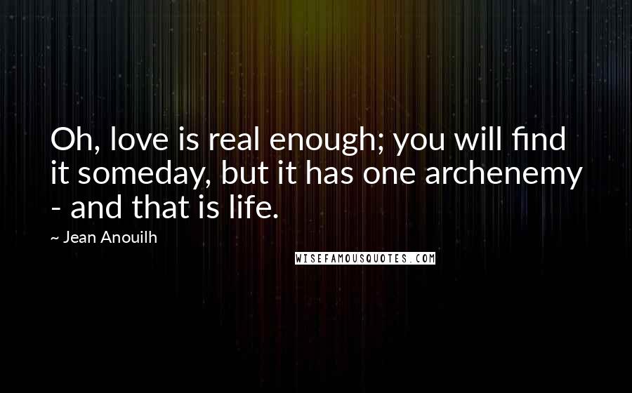 Jean Anouilh Quotes: Oh, love is real enough; you will find it someday, but it has one archenemy - and that is life.