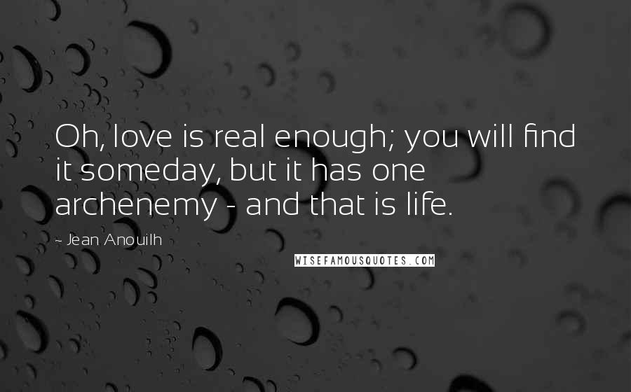 Jean Anouilh Quotes: Oh, love is real enough; you will find it someday, but it has one archenemy - and that is life.