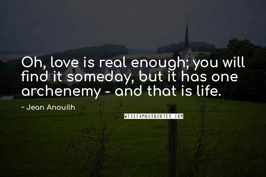 Jean Anouilh Quotes: Oh, love is real enough; you will find it someday, but it has one archenemy - and that is life.