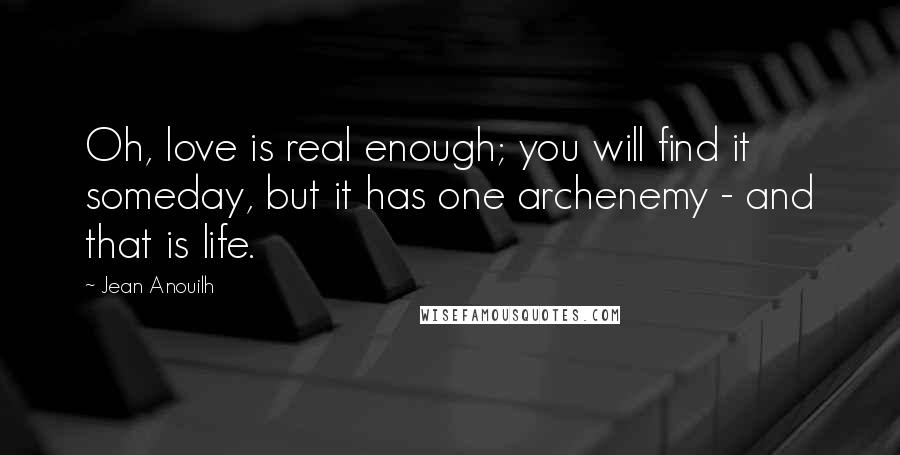 Jean Anouilh Quotes: Oh, love is real enough; you will find it someday, but it has one archenemy - and that is life.