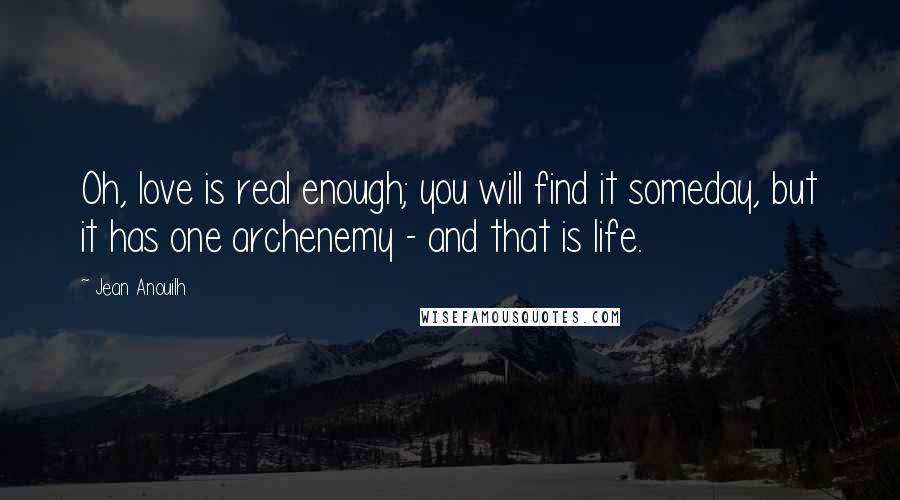 Jean Anouilh Quotes: Oh, love is real enough; you will find it someday, but it has one archenemy - and that is life.