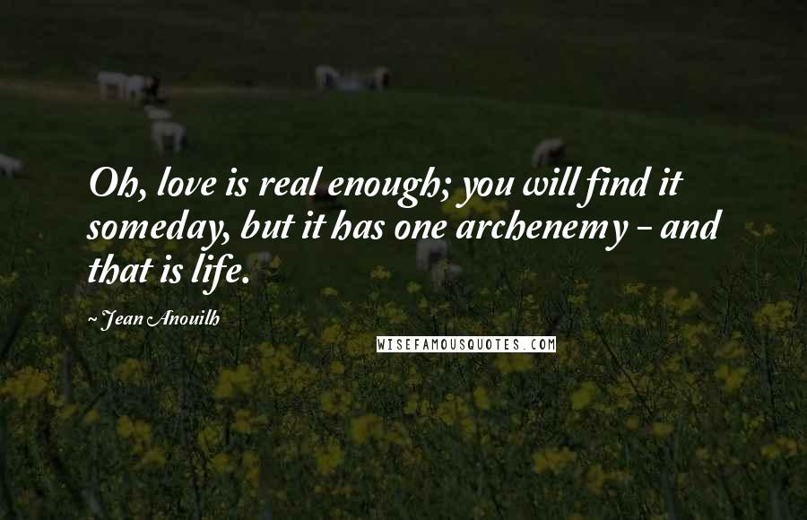 Jean Anouilh Quotes: Oh, love is real enough; you will find it someday, but it has one archenemy - and that is life.