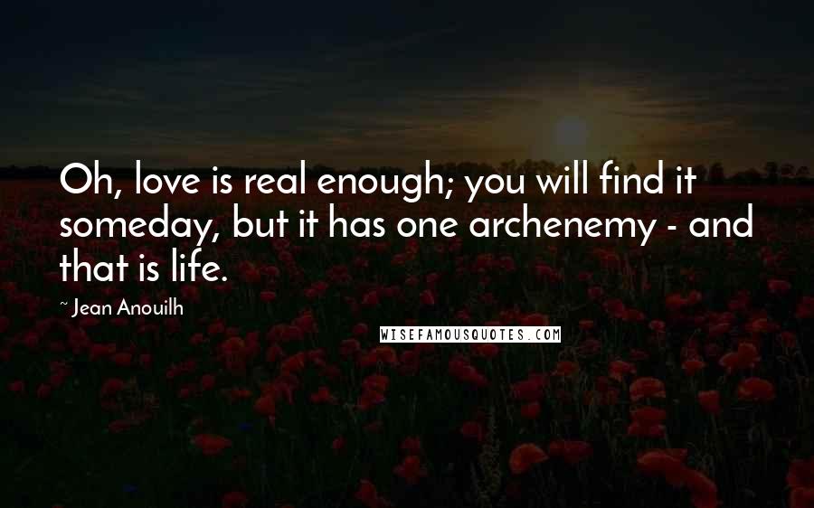 Jean Anouilh Quotes: Oh, love is real enough; you will find it someday, but it has one archenemy - and that is life.