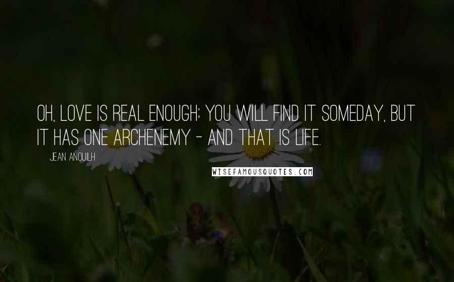 Jean Anouilh Quotes: Oh, love is real enough; you will find it someday, but it has one archenemy - and that is life.