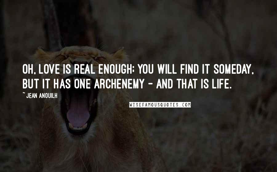 Jean Anouilh Quotes: Oh, love is real enough; you will find it someday, but it has one archenemy - and that is life.