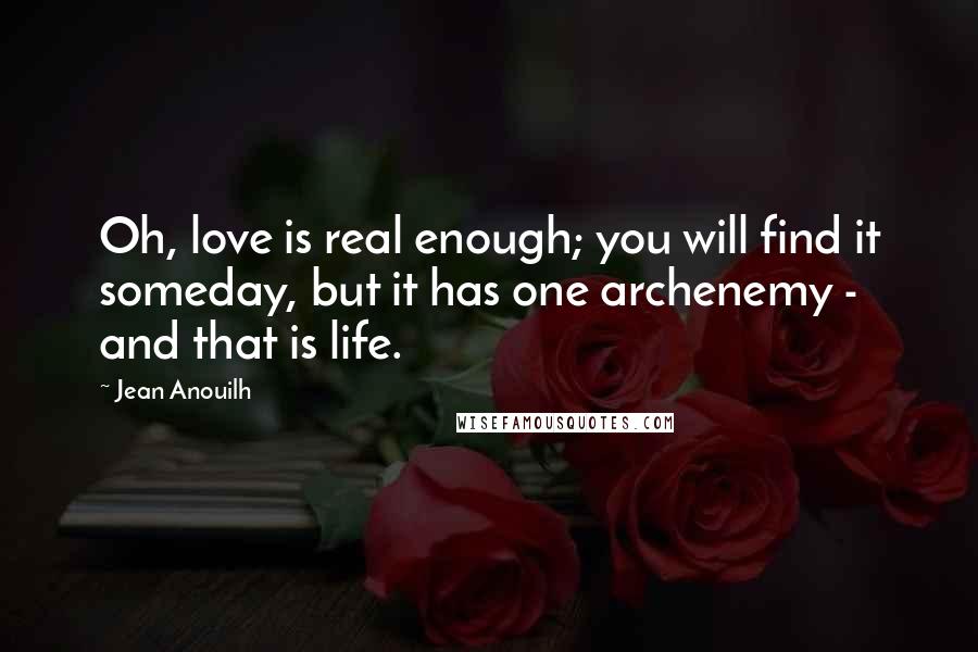 Jean Anouilh Quotes: Oh, love is real enough; you will find it someday, but it has one archenemy - and that is life.