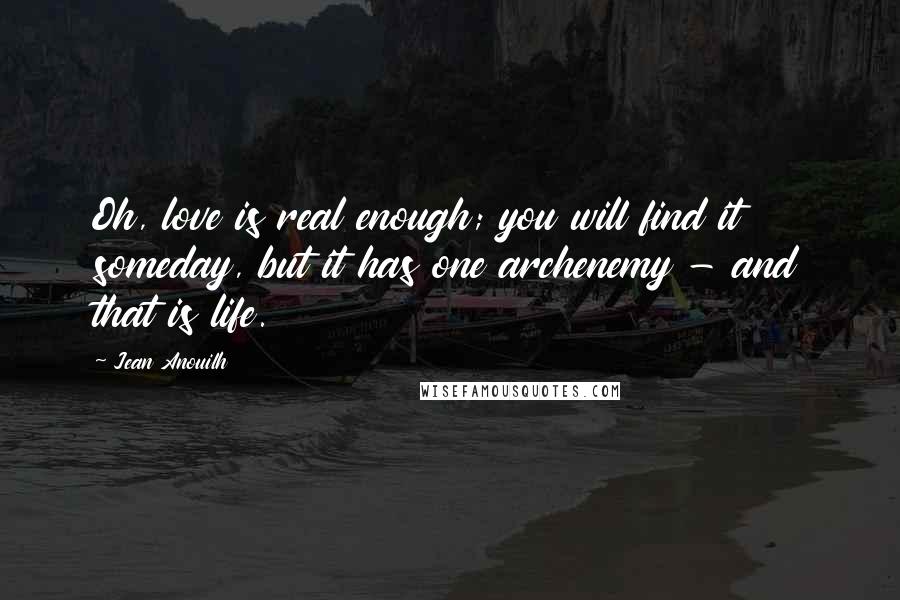 Jean Anouilh Quotes: Oh, love is real enough; you will find it someday, but it has one archenemy - and that is life.