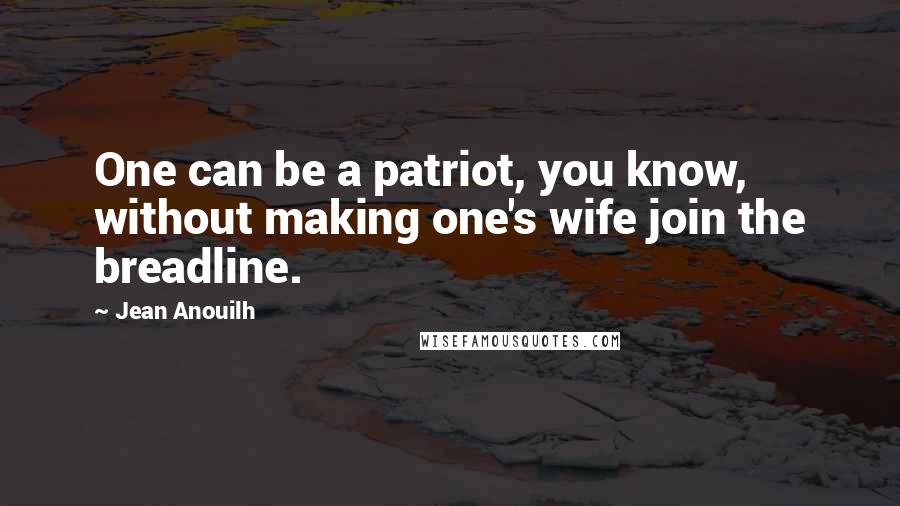 Jean Anouilh Quotes: One can be a patriot, you know, without making one's wife join the breadline.