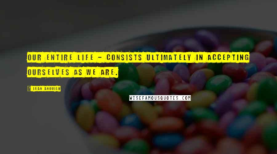 Jean Anouilh Quotes: Our entire life - consists ultimately in accepting ourselves as we are.