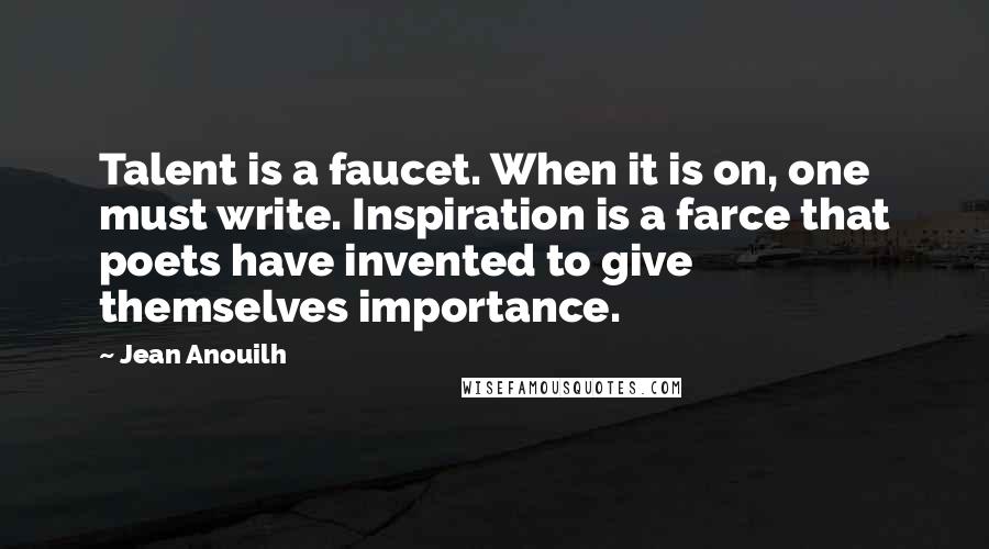 Jean Anouilh Quotes: Talent is a faucet. When it is on, one must write. Inspiration is a farce that poets have invented to give themselves importance.