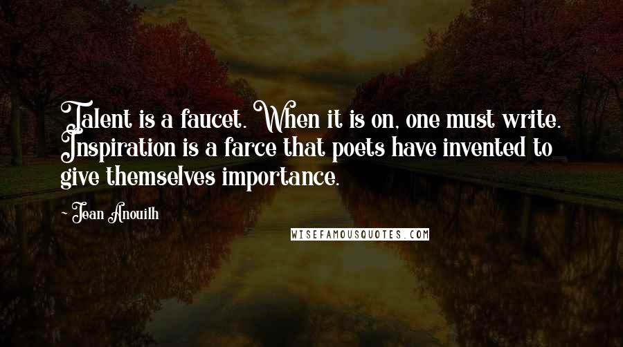 Jean Anouilh Quotes: Talent is a faucet. When it is on, one must write. Inspiration is a farce that poets have invented to give themselves importance.