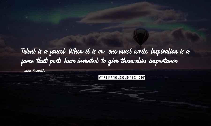 Jean Anouilh Quotes: Talent is a faucet. When it is on, one must write. Inspiration is a farce that poets have invented to give themselves importance.