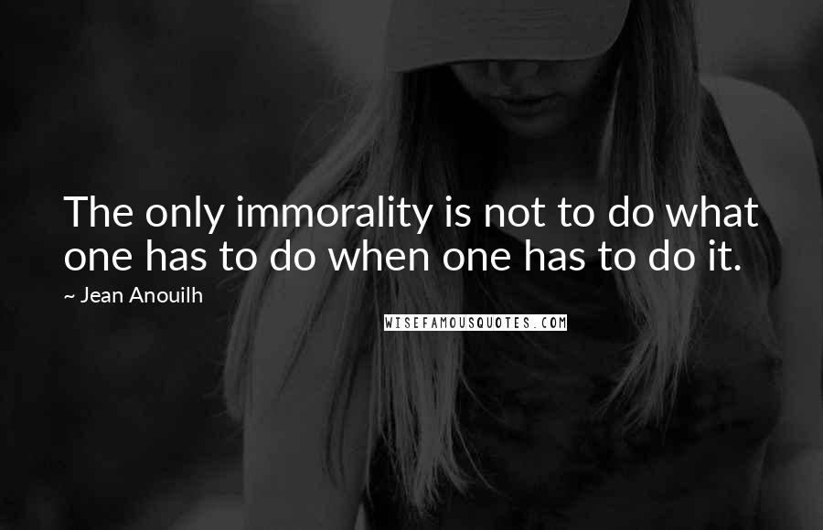 Jean Anouilh Quotes: The only immorality is not to do what one has to do when one has to do it.