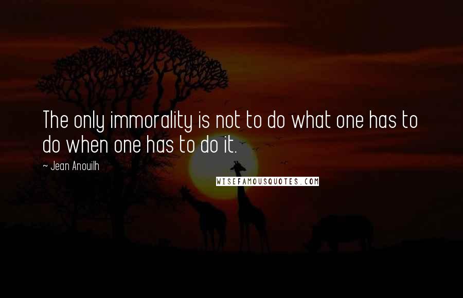 Jean Anouilh Quotes: The only immorality is not to do what one has to do when one has to do it.