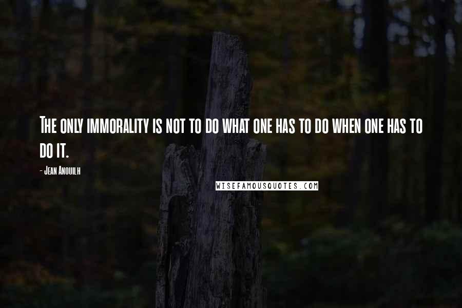 Jean Anouilh Quotes: The only immorality is not to do what one has to do when one has to do it.