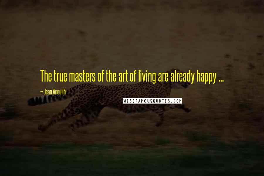 Jean Anouilh Quotes: The true masters of the art of living are already happy ...