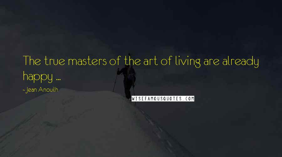 Jean Anouilh Quotes: The true masters of the art of living are already happy ...