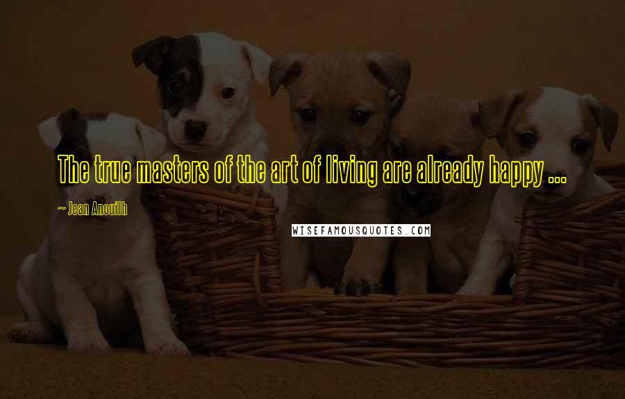 Jean Anouilh Quotes: The true masters of the art of living are already happy ...
