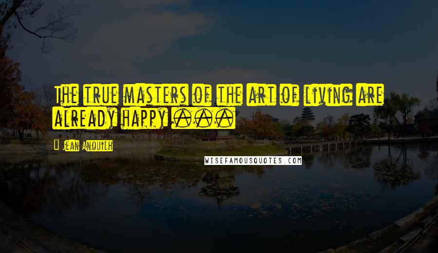 Jean Anouilh Quotes: The true masters of the art of living are already happy ...