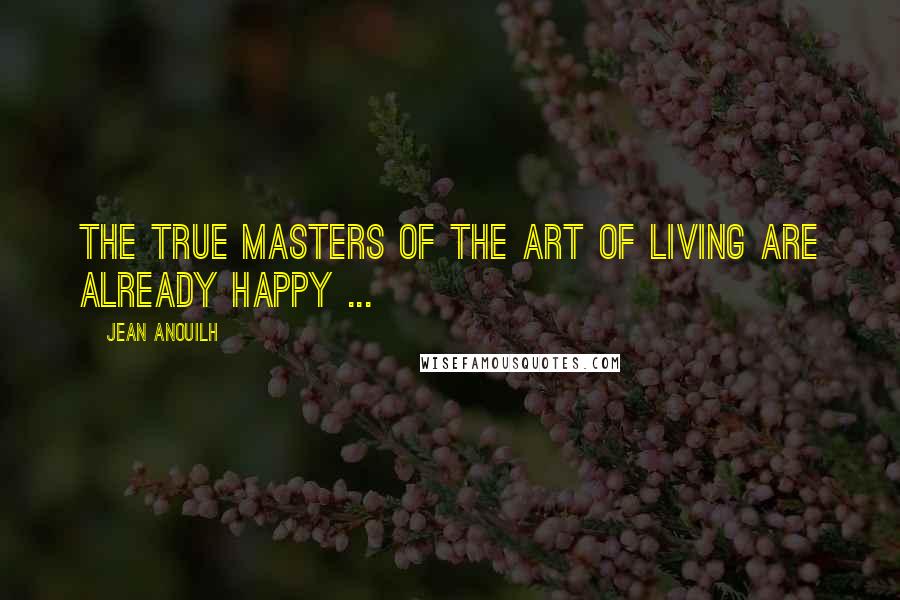 Jean Anouilh Quotes: The true masters of the art of living are already happy ...