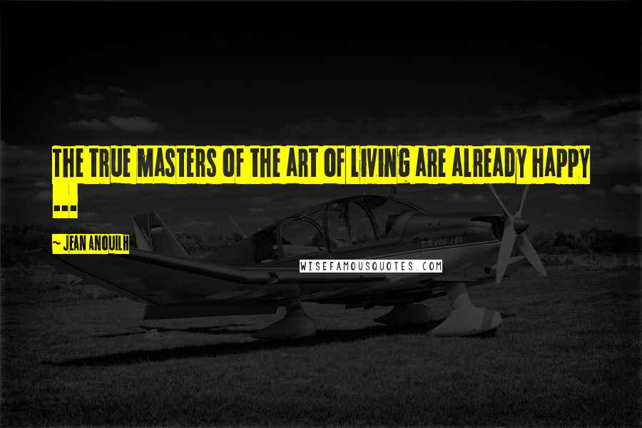 Jean Anouilh Quotes: The true masters of the art of living are already happy ...