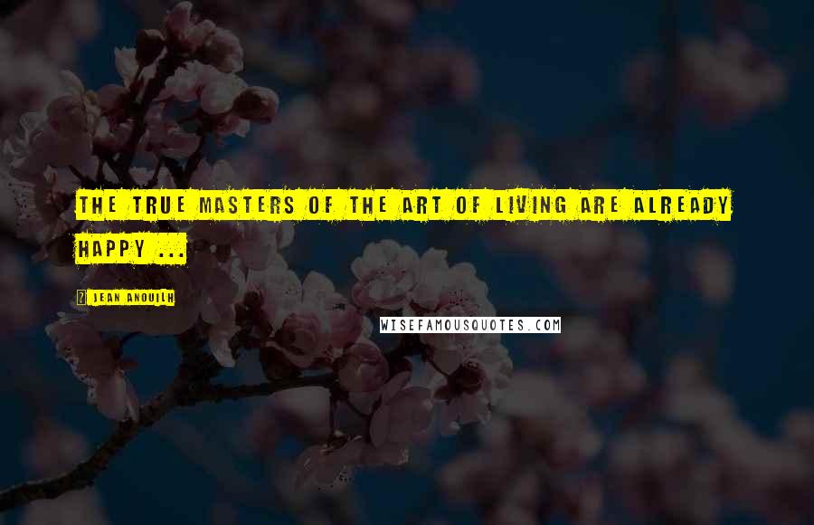 Jean Anouilh Quotes: The true masters of the art of living are already happy ...