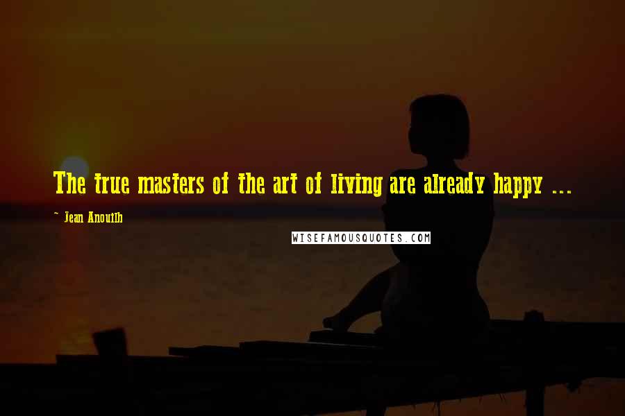 Jean Anouilh Quotes: The true masters of the art of living are already happy ...