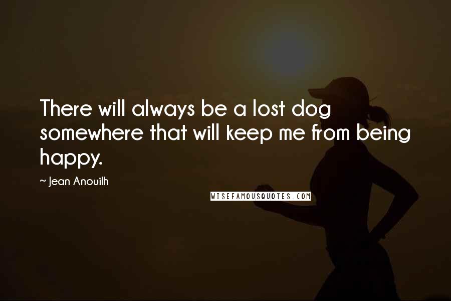 Jean Anouilh Quotes: There will always be a lost dog somewhere that will keep me from being happy.